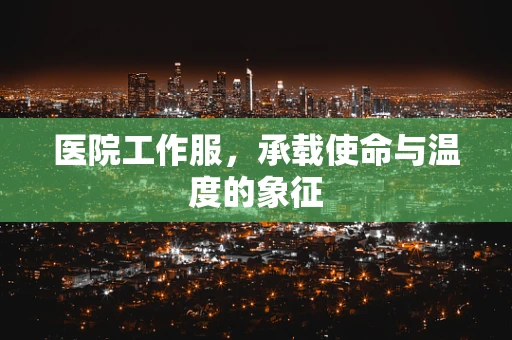 医院工作服，承载使命与温度的象征