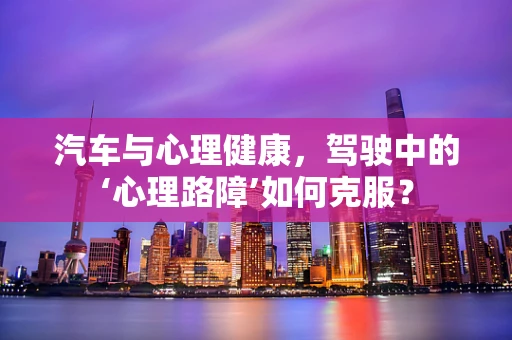 汽车与心理健康，驾驶中的‘心理路障’如何克服？