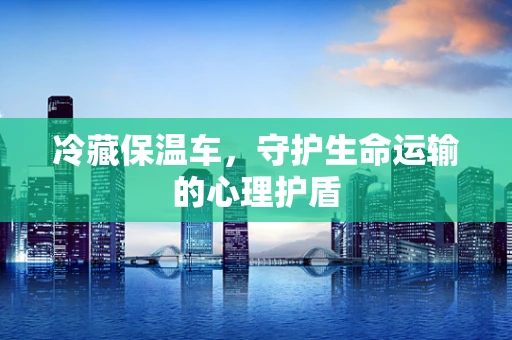 冷藏保温车，守护生命运输的心理护盾