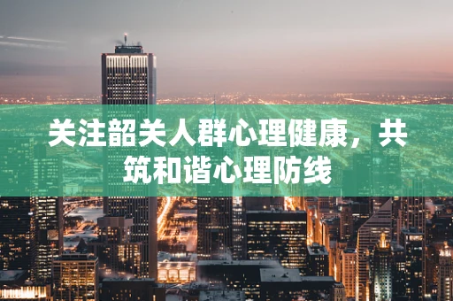 关注韶关人群心理健康，共筑和谐心理防线