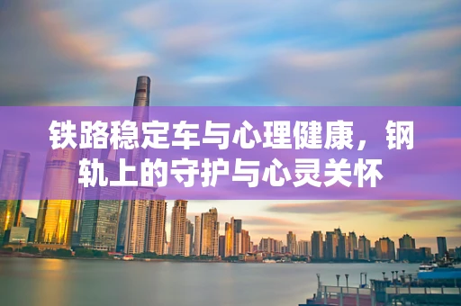 铁路稳定车与心理健康，钢轨上的守护与心灵关怀