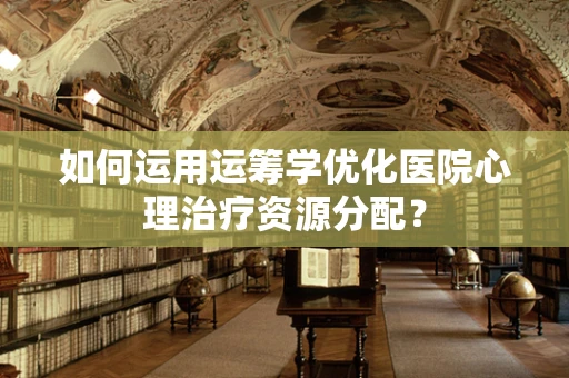 如何运用运筹学优化医院心理治疗资源分配？