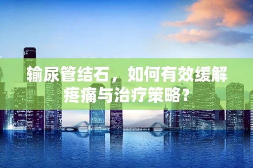 输尿管结石，如何有效缓解疼痛与治疗策略？