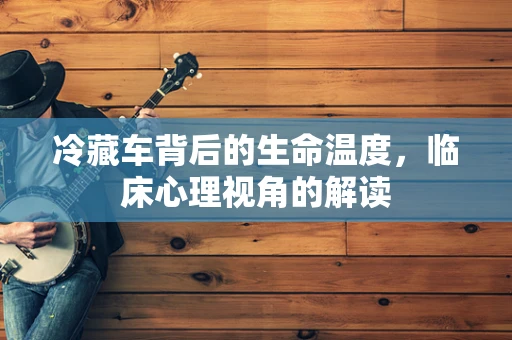 冷藏车背后的生命温度，临床心理视角的解读