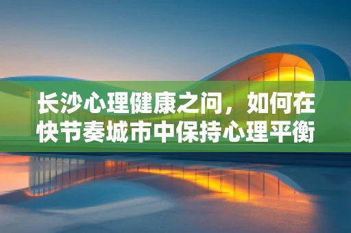 长沙心理健康之问，如何在快节奏城市中保持心理平衡？