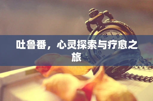 吐鲁番，心灵探索与疗愈之旅