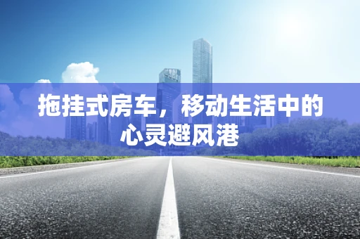拖挂式房车，移动生活中的心灵避风港