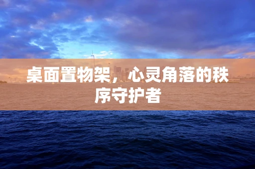 桌面置物架，心灵角落的秩序守护者