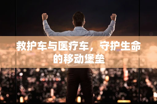 救护车与医疗车，守护生命的移动堡垒