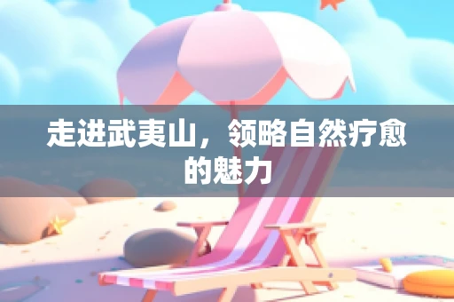走进武夷山，领略自然疗愈的魅力