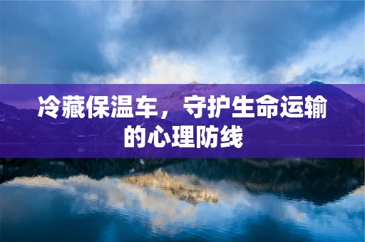 冷藏保温车，守护生命运输的心理防线