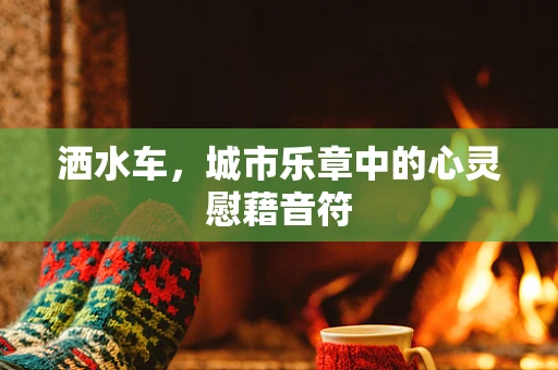 洒水车，城市乐章中的心灵慰藉音符