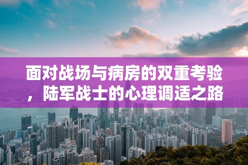 面对战场与病房的双重考验，陆军战士的心理调适之路