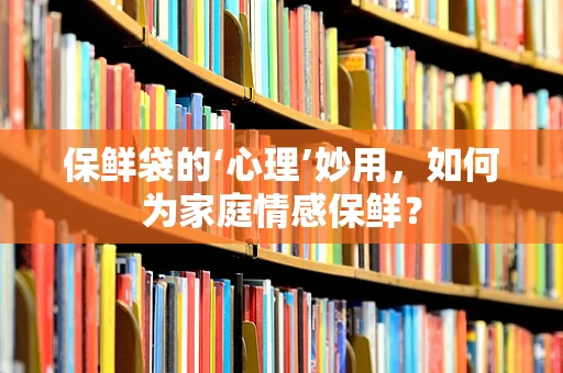 保鲜袋的‘心理’妙用，如何为家庭情感保鲜？
