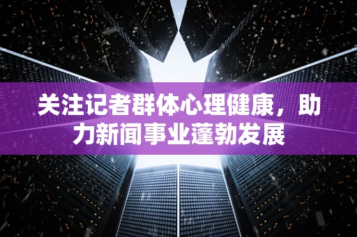 关注记者群体心理健康，助力新闻事业蓬勃发展